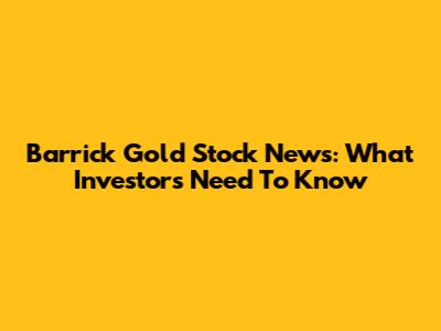 Barrick Gold Stock News: What Investors Need To Know