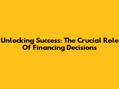 Unlocking Success: The Crucial Role Of Financing Decisions